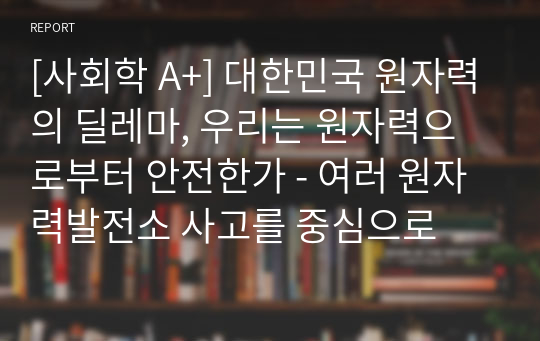 [사회학 A+] 대한민국 원자력의 딜레마, 우리는 원자력으로부터 안전한가 - 여러 원자력발전소 사고를 중심으로