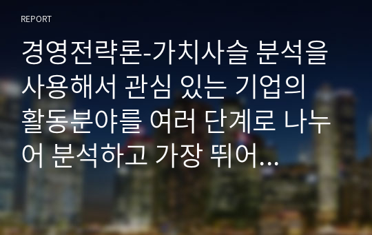 경영전략론-가치사슬 분석을 사용해서 관심 있는 기업의 활동분야를 여러 단계로 나누어 분석하고 가장 뛰어난 경쟁자와 비교해서 경쟁우위와 열위 부문을 서술하시오.