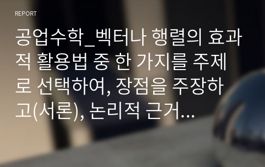 공업수학_벡터나 행렬의 효과적 활용법 중 한 가지를 주제로 선택하여, 장점을 주장하고(서론), 논리적 근거를 예시 등으로 구체적 제시한 후(본론), 자신 만의 고유한 의견으로 마무리 요약하여(결론) 논술하시오