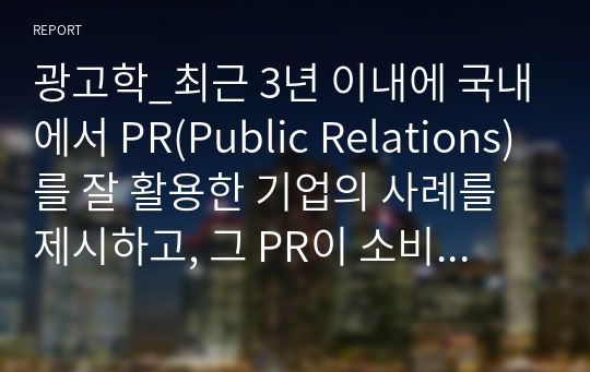 광고학_최근 3년 이내에 국내에서 PR(Public Relations)를 잘 활용한 기업의 사례를 제시하고, 그 PR이 소비자들에게 어떠한 영향(긍정적 또는 부정적, 실패 또는 성공)을 미쳤는지를 구체적으로 정리하고, 그에 따른 본인의 의견를 반드시 제시하여 과제 제출 기준에 준하여 정리하여 제출하시오.