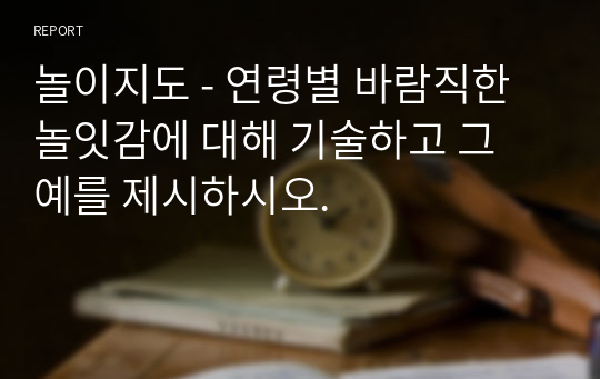 놀이지도 - 연령별 바람직한 놀잇감에 대해 기술하고 그 예를 제시하시오.