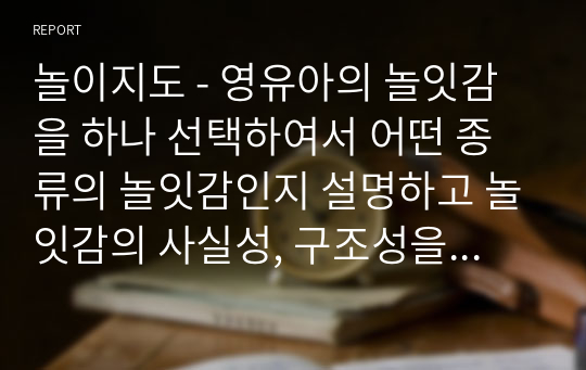 놀이지도 - 영유아의 놀잇감을 하나 선택하여서 어떤 종류의 놀잇감인지 설명하고 놀잇감의 사실성, 구조성을 분석하며, 놀잇감 선택 기준에 근거하여 영유아에게 적합한 좋은 놀잇감인지 평가하시오.(2)