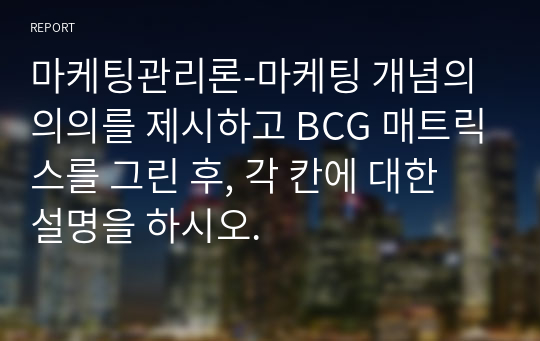 마케팅관리론-마케팅 개념의 의의를 제시하고 BCG 매트릭스를 그린 후, 각 칸에 대한 설명을 하시오.