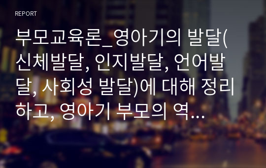 부모교육론_영아기의 발달(신체발달, 인지발달, 언어발달, 사회성 발달)에 대해 정리하고, 영아기 부모의 역할의 중요성에 대한 자신의 생각을 서술하세요.