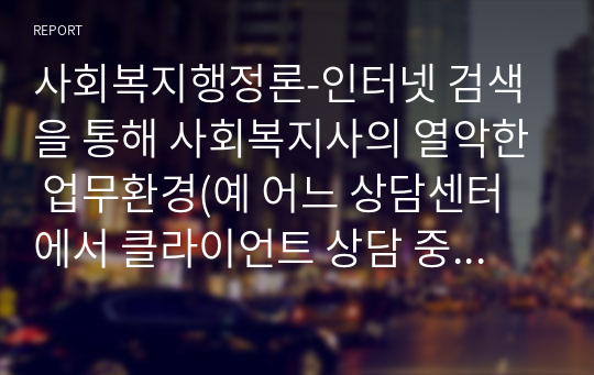 사회복지행정론-인터넷 검색을 통해 사회복지사의 열악한 업무환경(예 어느 상담센터에서 클라이언트 상담 중에 클라이언트가 휘두른 흉기에 찔려 중태에 빠진 사회복지사 등)에 대한 사례를 1편씩 찾아보고 각자의 의견을 정리하여 제출하시오.