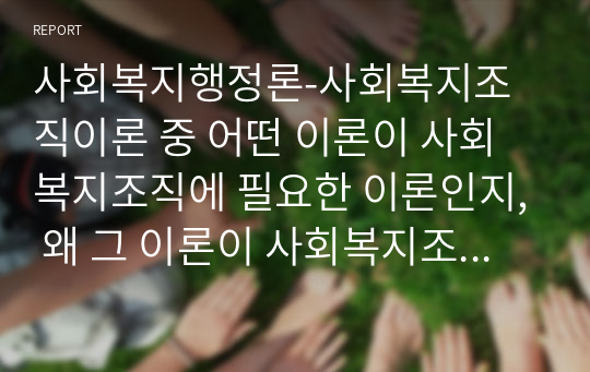 사회복지행정론-사회복지조직이론 중 어떤 이론이 사회복지조직에 필요한 이론인지, 왜 그 이론이 사회복지조직에 필요하다고 생각하는지, 조직이론의 내용을 기록하고 자신의 의견을 서술하시오.