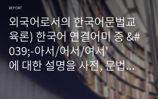 외국어로서의 한국어문법교육론) 한국어 연결어미 중 &#039;-아서/어서/여서&#039;에 대한 설명을 사전, 문법서, 한국어문법서, 한국어교재(둘 이상 참고)에서 나타난 의미를 정리하고 그 중에서 어떤 의미를 가장 먼저 가르치면 좋을지 결정하고, 그 의미를 간략하게 소개하고, 그 의미에 해당하는 예문을 5개 제시하십시오.