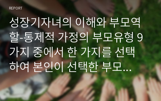 성장기자녀의 이해와 부모역할-통제적 가정의 부모유형 9가지 중에서 한 가지를 선택하여 본인이 선택한 부모유형의 정의와 선택이유, 장점 단점, 자녀라면 어떻게 지혜롭게 조화로운 관계를 유지할 것인가에 대한 내용을 정리하여 작성하시오