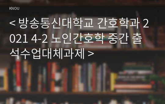 &lt; 방송통신대학교 간호학과 2021 4-2 노인간호학 중간 출석수업대체과제 &gt;