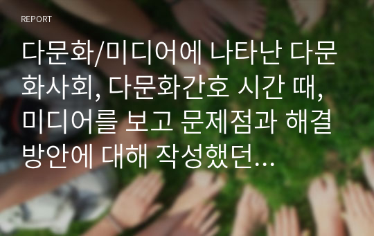 다문화/미디어에 나타난 다문화사회, 다문화간호 시간 때, 미디어를 보고 문제점과 해결방안에 대해 작성했던 리포트입니다. 자료선정 이유 포함