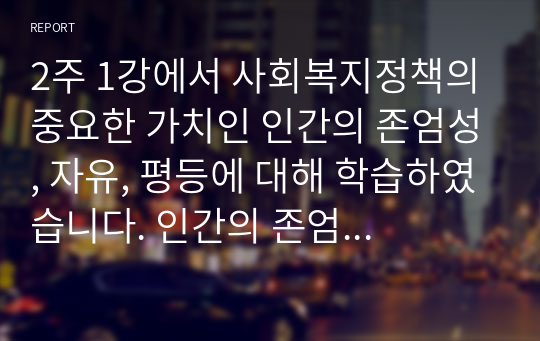 2주 1강에서 사회복지정책의 중요한 가치인 인간의 존엄성, 자유, 평등에 대해 학습하였습니다. 인간의 존엄성, 자유, 평등 세 가지 가치 중에서 하나를 선택하여 1)일반적 개념과 2)사회복지정책에서 가지는 의미를 설명하고, 3)이 가치가 잘 반영되었다고 생각하는 사회복지제도를 선택하여 설명해주세요. 위더스 A+레포트