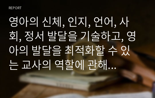 영아의 신체, 인지, 언어, 사회, 정서 발달을 기술하고, 영아의 발달을 최적화할 수 있는 교사의 역할에 관해 기술하세요.