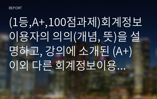 (1등,A+,100점과제)회계정보이용자의 의의(개념, 뜻)을 설명하고, 강의에 소개된 (A+)이외 다른 회계정보이용자가 있는가? 있다면 누구이며 그들은 무엇을 위해 회계정보가 필요한지 기술하라.