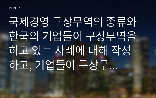 국제경영 구상무역의 종류와 한국의 기업들이 구상무역을 하고 있는 사례에 대해 작성하고, 기업들이 구상무역을 하는 이유에 대해서 자신의 의견을 작성하세요. (2)