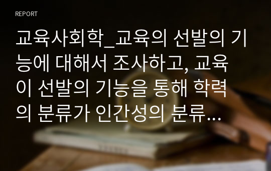 교육사회학_교육의 선발의 기능에 대해서 조사하고, 교육이 선발의 기능을 통해 학력의 분류가 인간성의 분류로 변형시켜가고 있다는 것에 대해서 자신의 생각을 기술하시오.