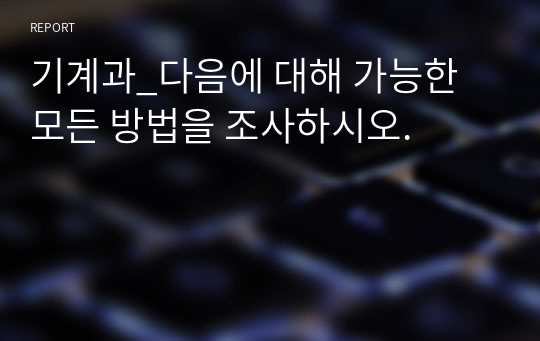 기계과_다음에 대해 가능한 모든 방법을 조사하시오.