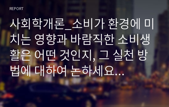 사회학개론_소비가 환경에 미치는 영향과 바람직한 소비생활은 어떤 것인지, 그 실천 방법에 대하여 논하세요. (4)