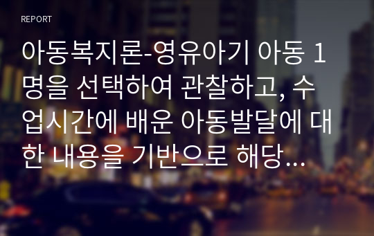 아동복지론-영유아기 아동 1명을 선택하여 관찰하고, 수업시간에 배운 아동발달에 대한 내용을 기반으로 해당아동의 발달이 정상적으로 이루어지고 있는지 분석하시오.