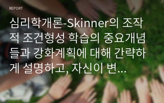 심리학개론-Skinner의 조작적 조건형성 학습의 중요개념들과 강화계획에 대해 간략하게 설명하고, 자신이 변화하고 싶은 행동을 한 가지 선택 하여 강화계획을 세워 적용해서 행동수정을 해 본 결과를 작성하시오.