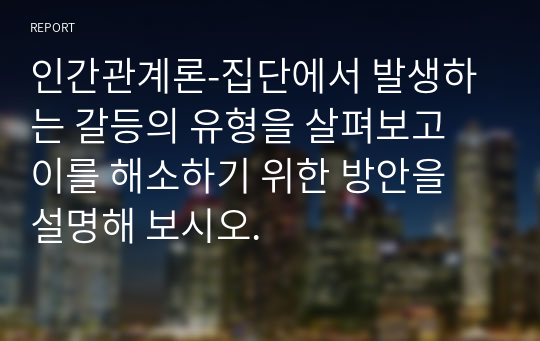 인간관계론-집단에서 발생하는 갈등의 유형을 살펴보고 이를 해소하기 위한 방안을 설명해 보시오.