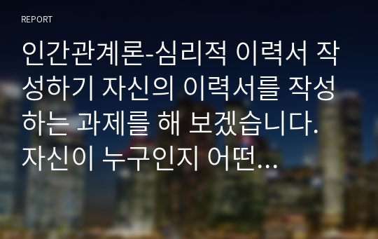 인간관계론-심리적 이력서 작성하기 자신의 이력서를 작성하는 과제를 해 보겠습니다. 자신이 누구인지 어떤 사람인지를 살펴보기 위한 질문을 20개 정도 만들고 이에 대해 답해 보십시오. 질문은 자신을 이해하는데 필요한 질문이어야 하며 그러한 질문을 통해 자신이 무엇을 느끼게 되었는지도 설명하여야 합니다.