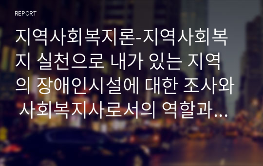 지역사회복지론-지역사회복지 실천으로 내가 있는 지역의 장애인시설에 대한 조사와 사회복지사로서의 역할과 나의 생각을 서술하시오.