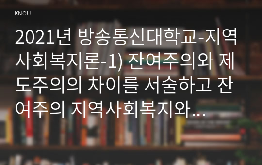 2021년 방송통신대학교-지역사회복지론-1) 잔여주의와 제도주의의 차이를 서술하고 잔여주의 지역사회복지와 제도주의 지역사회복지 간의 차이를 설명하시오 2) 두 관점 중 자신이 지지하는 입장을 그 이유와 함께 서술하시오 3) 코로나 19 시대에 자신의 지역사회 시군구의 문제 중 한 가지 사례를 선택하여 문제해결을 위한 방안에 대해 서술하시오. (2)