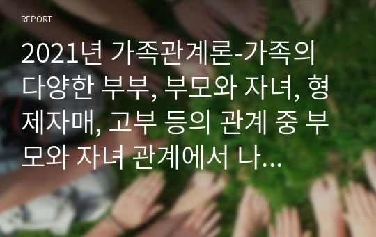 2021년 가족관계론-가족의 다양한 부부, 부모와 자녀, 형제자매, 고부 등의 관계 중 부모와 자녀 관계에서 나타나는 관계의 특징, 과제 및 건강한 가족관계를 위한 해결방안을 서술 하시오.(1)