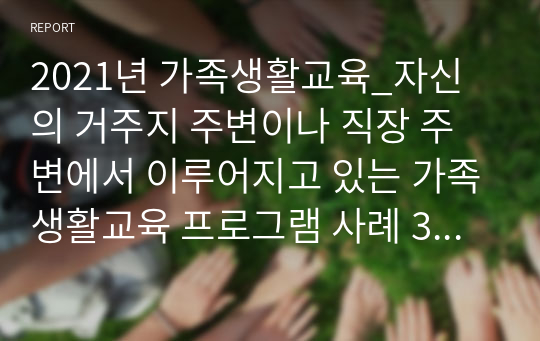 2021년 가족생활교육_자신의 거주지 주변이나 직장 주변에서 이루어지고 있는 가족생활교육 프로그램 사례 3가지를 조사하여 간단히 정리, 분석하고(내용, 장점, 문제점, 제안점 등) 그 외에 어떤 주제의 어떤 프로그램이 실시될 필요가 있는지 설명하시오.