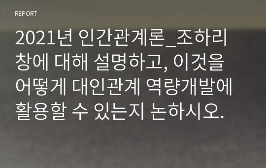 2021년 인간관계론_조하리 창에 대해 설명하고, 이것을 어떻게 대인관계 역량개발에 활용할 수 있는지 논하시오.