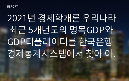 2021년 경제학개론 우리나라 최근 5개년도의 명목GDP와 GDP디플레이터를 한국은행경제통계시스템에서 찾아 아래 표에 기재하고, 실질 GDP와 실질성장률을 산출하여 아래표를 완성하고, 그 추이를 분석한 후 본인의 의견을 제시하시오