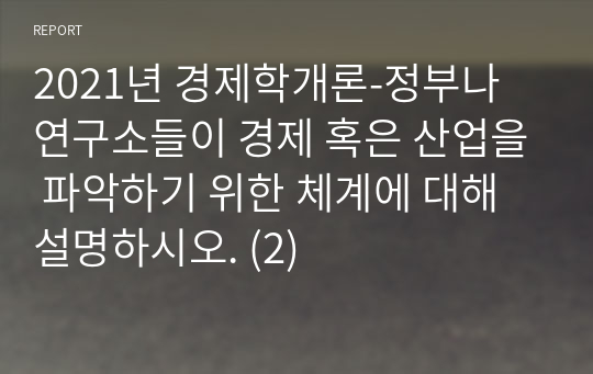 2021년 경제학개론-정부나 연구소들이 경제 혹은 산업을 파악하기 위한 체계에 대해 설명하시오. (2)