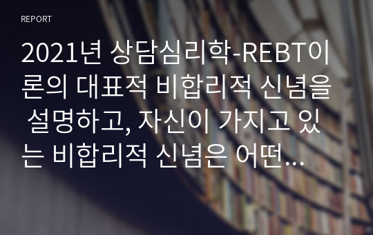 2021년 상담심리학-REBT이론의 대표적 비합리적 신념을 설명하고, 자신이 가지고 있는 비합리적 신념은 어떤 것이 있으며, 그 신념을 합리적으로 변화시키기 위한 계획을 서술하시오.