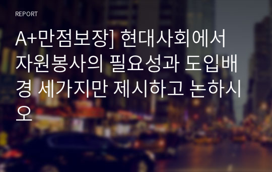 A+만점보장] 현대사회에서 자원봉사의 필요성과 도입배경 세가지만 제시하고 논하시오