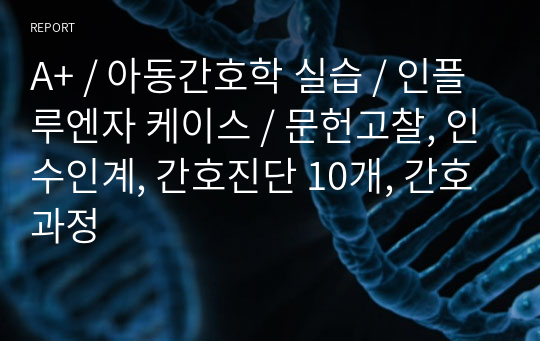 A+ / 아동간호학 실습 / 인플루엔자 케이스 / 문헌고찰, 인수인계, 간호진단 10개, 간호과정