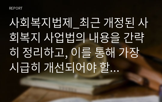 사회복지법제_최근 개정된 사회복지 사업법의 내용을 간략히 정리하고, 이를 통해 가장 시급히 개선되어야 할 문제점과 해결방안을 논하시오1