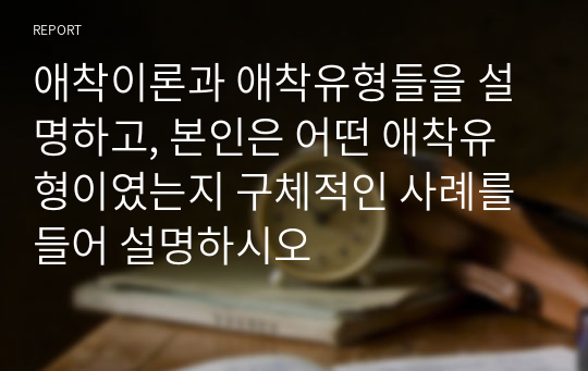 애착이론과 애착유형들을 설명하고, 본인은 어떤 애착유형이였는지 구체적인 사례를 들어 설명하시오