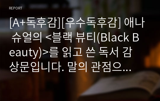 [A+독후감][우수독후감] 애나 슈얼의 &lt;블랙 뷰티(Black Beauty)&gt;를 읽고 쓴 독서 감상문입니다. 말의 관점으로 서술된 최초의 동물소설로, 동물들이 인간의 이기심과 무지로 얼마나 큰 고통을 받고 있는지 생생하게 느끼실 수 있을 것입니다.