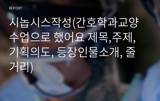 시놉시스작성(간호학과교양수업으로 했어요 제목,주제,기획의도, 등장인물소개, 줄거리)