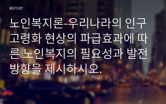 노인복지론-우리나라의 인구고령화 현상의 파급효과에 따른 노인복지의 필요성과 발전방향을 제시하시오.