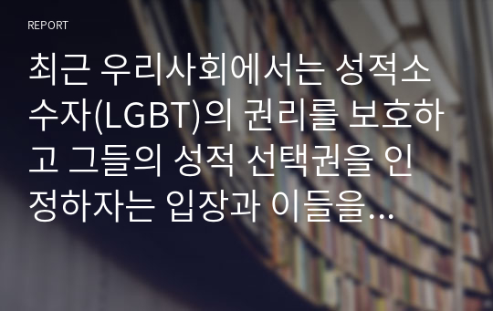 최근 우리사회에서는 성적소수자(LGBT)의 권리를 보호하고 그들의 성적 선택권을 인정하자는 입장과 이들을 무조건 반대하거나 혐오하는 입장이 심하게 대립하고 있다. 심리학은 성적 소수자들을 어떻게 이해하고 있는지를 설명하고, 본인은 이 문제를 해결하는 것이 좋을지에 대한 개인적인 의견을 제시하시오.