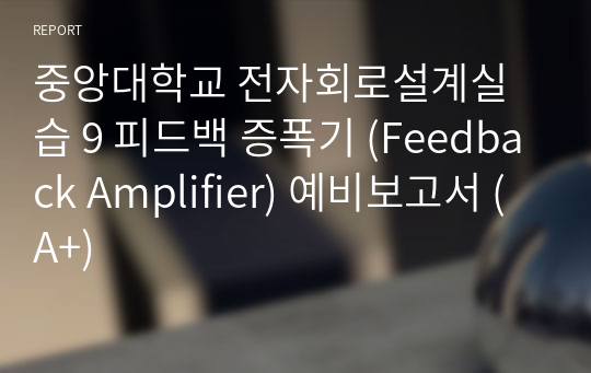 중앙대학교 전자회로설계실습 9 피드백 증폭기 (Feedback Amplifier) 예비보고서 (A+)