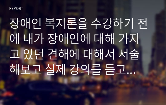 장애인 복지론을 수강하기 전에 내가 장애인에 대해 가지고 있던 견해에 대해서 서술해보고 실제 강의를 듣고 나의 관점을 어떻게 변화시켰는지 서술