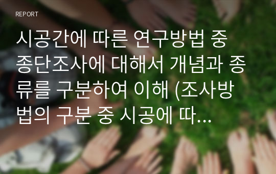 시공간에 따른 연구방법 중 종단조사에 대해서 개념과 종류를 구분하여 이해 (조사방법의 구분 중 시공에 따른 분석방법에 대해서 설명하고, 그 중 종단조사에 대하여 각 종류를 설명하되 반드시 실례를 들어서 서술하시오.)