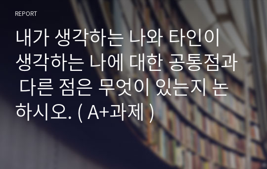 내가 생각하는 나와 타인이 생각하는 나에 대한 공통점과 다른 점은 무엇이 있는지 논하시오. ( A+과제 )