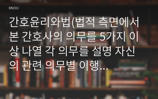 간호윤리와법(법적 측면에서 본 간호사의 의무를 5가지 이상 나열 각 의무를 설명 자신의 관련 의무별 이행 수준에 대한 자가 평가 결과와 그 이유를 설명)