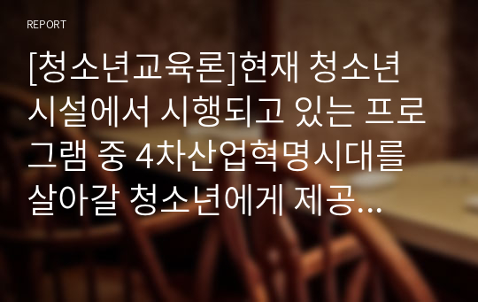 [청소년교육론]현재 청소년 시설에서 시행되고 있는 프로그램 중 4차산업혁명시대를 살아갈 청소년에게 제공될 필요가 있다고 생각하는 청소년프로그램 사례를 제시하고, 그 이유가 무엇인지에 대해 자신의 생각을 정리하여 보고서를 작성하십시오