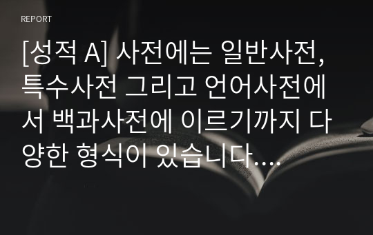 [성적 A] 사전에는 일반사전, 특수사전 그리고 언어사전에서 백과사전에 이르기까지 다양한 형식이 있습니다. 이러한 각종사전에서 새롭게 찾아본 언어정보는 어떤 것이 있는지 소개해보십시오.