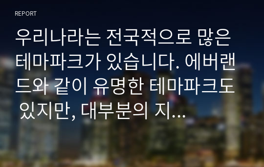 우리나라는 전국적으로 많은 테마파크가 있습니다. 에버랜드와 같이 유명한 테마파크도 있지만, 대부분의 지역 테마파크는 그다지 성공적이지 않습니다. &quot;여러분들이 관심을 가지고 있는 지역 테마파크를 하나 선정하여 다음의 내용으로 과제를 수행하시기 바랍니다.&quot;