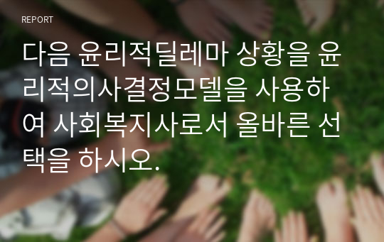 다음 윤리적딜레마 상황을 윤리적의사결정모델을 사용하여 사회복지사로서 올바른 선택을 하시오.